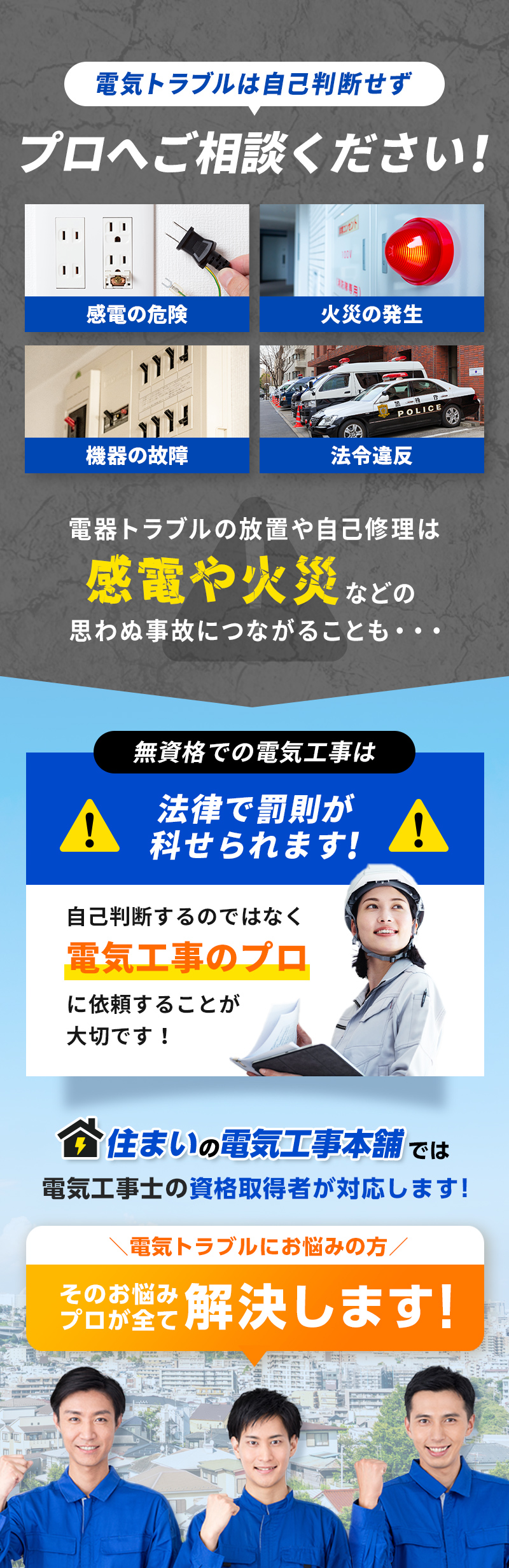 電気トラブルは自己判断せずプロへご相談ください！電気トラブルの放置や事故修理は感電や火災などの思わぬ事故につながることも…無資格での電気工事は法律で罰則が科せられます！プロに依頼することが大切です。